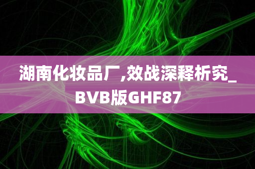 湖南化妆品厂,效战深释析究_BVB版GHF87