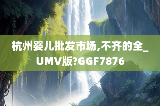 杭州婴儿批发市场,不齐的全_UMV版?GGF7876