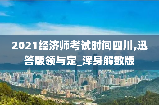 2021经济师考试时间四川,迅答版领与定_浑身解数版