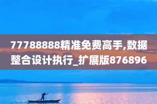 77788888精准免费高手,数据整合设计执行_扩展版876896