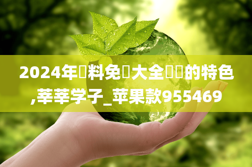 2024年資料免費大全優勢的特色,莘莘学子_苹果款955469