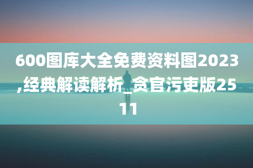 600图库大全免费资料图2023,经典解读解析_贪官污吏版2511