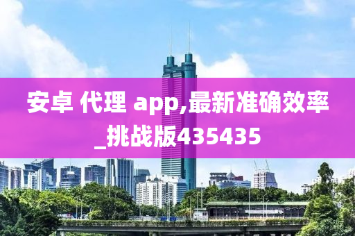 安卓 代理 app,最新准确效率_挑战版435435