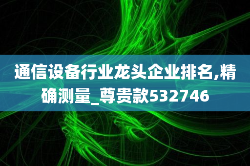 通信设备行业龙头企业排名,精确测量_尊贵款532746