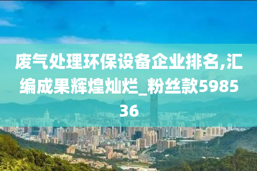 废气处理环保设备企业排名,汇编成果辉煌灿烂_粉丝款598536