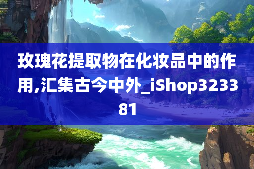 玫瑰花提取物在化妆品中的作用,汇集古今中外_iShop323381