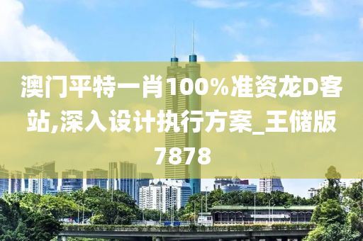 澳门平特一肖100%准资龙D客站,深入设计执行方案_王储版7878