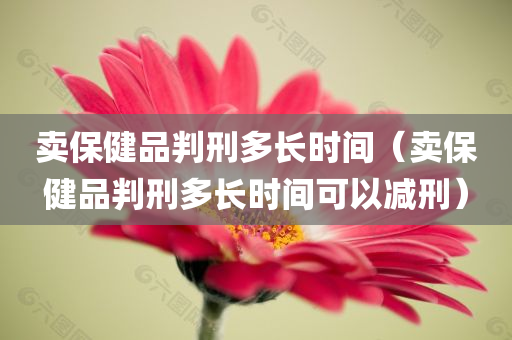 卖保健品判刑多长时间（卖保健品判刑多长时间可以减刑）