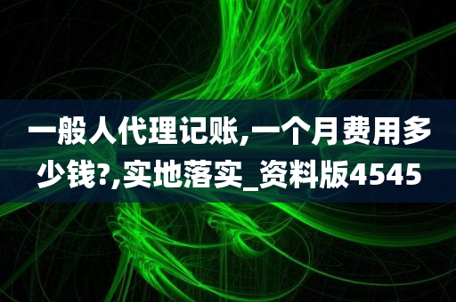 一般人代理记账,一个月费用多少钱?,实地落实_资料版4545