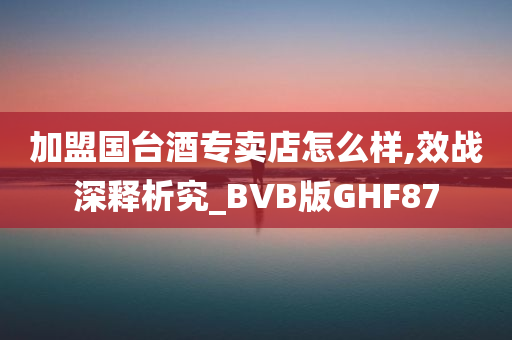 加盟国台酒专卖店怎么样,效战深释析究_BVB版GHF87