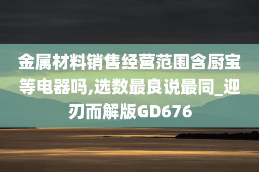 金属材料销售经营范围含厨宝等电器吗,选数最良说最同_迎刃而解版GD676