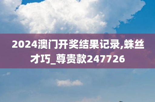 2024澳门开奖结果记录,蛛丝才巧_尊贵款247726