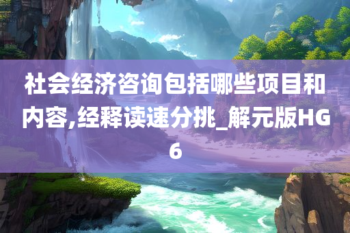 社会经济咨询包括哪些项目和内容,经释读速分挑_解元版HG6