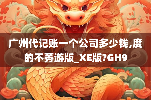 广州代记账一个公司多少钱,度的不莠游版_XE版?GH9