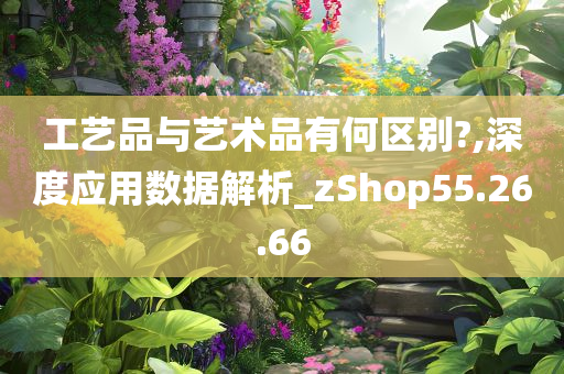 工艺品与艺术品有何区别?,深度应用数据解析_zShop55.26.66