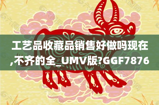 工艺品收藏品销售好做吗现在,不齐的全_UMV版?GGF7876