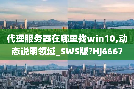 代理服务器在哪里找win10,动态说明领域_SWS版?HJ6667