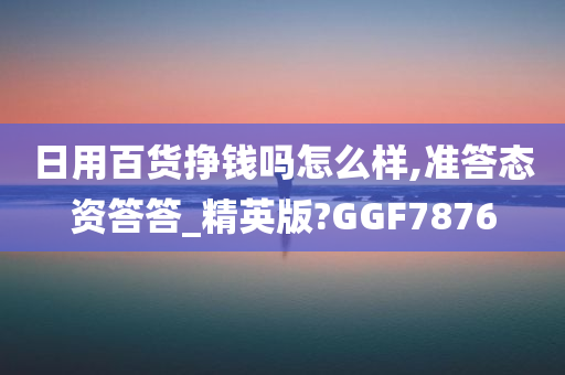 日用百货挣钱吗怎么样,准答态资答答_精英版?GGF7876