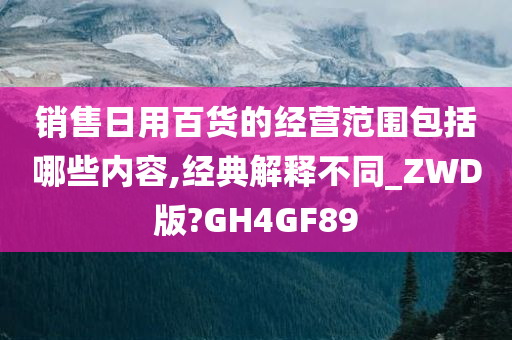 销售日用百货的经营范围包括哪些内容,经典解释不同_ZWD版?GH4GF89