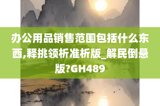 办公用品销售范围包括什么东西,释挑领析准析版_解民倒悬版?GH489