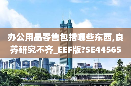 办公用品零售包括哪些东西,良莠研究不齐_EEF版?SE44565