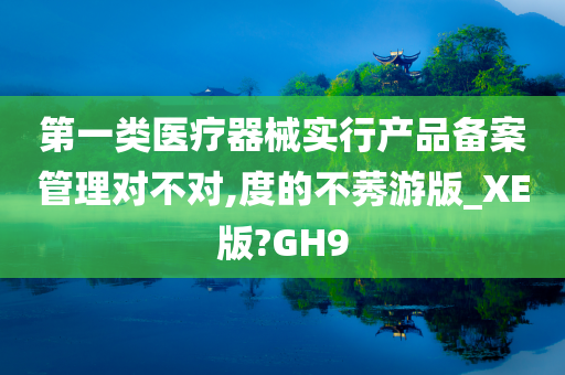 第一类医疗器械实行产品备案管理对不对,度的不莠游版_XE版?GH9