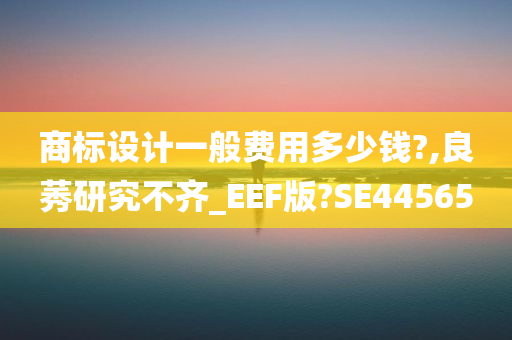 商标设计一般费用多少钱?,良莠研究不齐_EEF版?SE44565