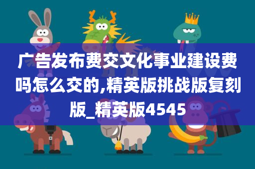 广告发布费交文化事业建设费吗怎么交的,精英版挑战版复刻版_精英版4545