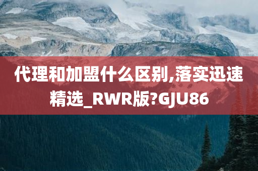 代理和加盟什么区别,落实迅速精选_RWR版?GJU86