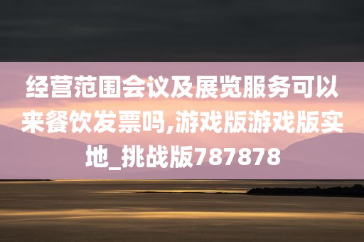 经营范围会议及展览服务可以来餐饮发票吗,游戏版游戏版实地_挑战版787878