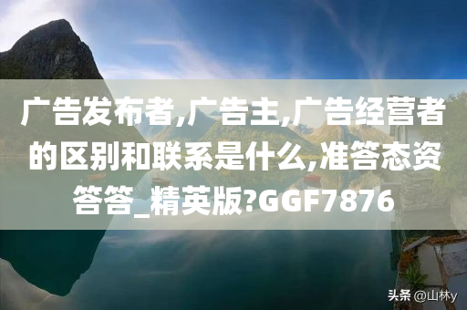 广告发布者,广告主,广告经营者的区别和联系是什么,准答态资答答_精英版?GGF7876