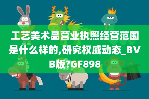 工艺美术品营业执照经营范围是什么样的,研究权威动态_BVB版?GF898