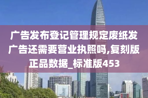 广告发布登记管理规定废纸发广告还需要营业执照吗,复刻版正品数据_标准版453