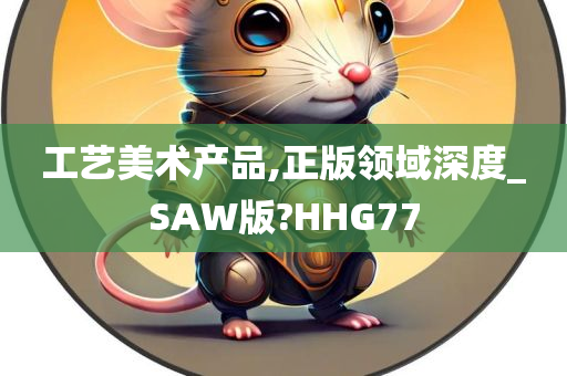 工艺美术产品,正版领域深度_SAW版?HHG77