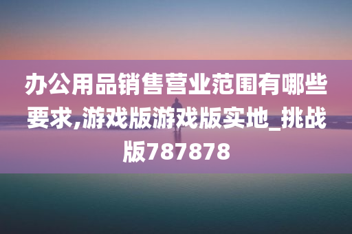 办公用品销售营业范围有哪些要求,游戏版游戏版实地_挑战版787878