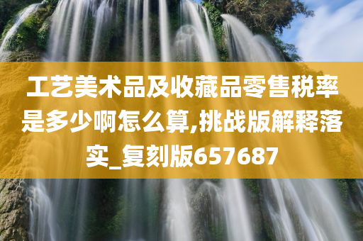 工艺美术品及收藏品零售税率是多少啊怎么算,挑战版解释落实_复刻版657687