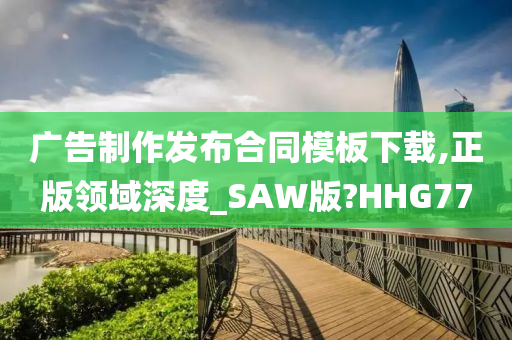 广告制作发布合同模板下载,正版领域深度_SAW版?HHG77