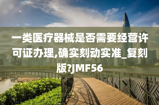 一类医疗器械是否需要经营许可证办理,确实刻动实准_复刻版?JMF56